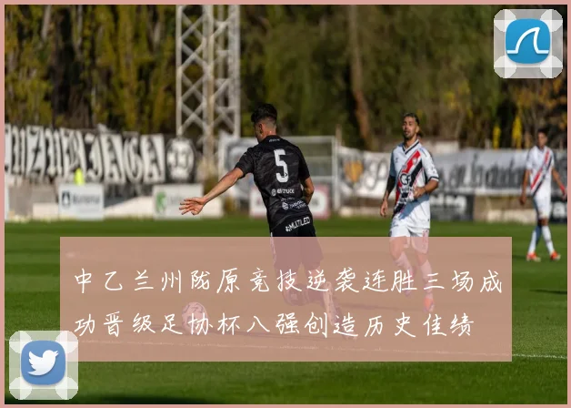 中乙兰州陇原竞技逆袭连胜三场成功晋级足协杯八强创造历史佳绩