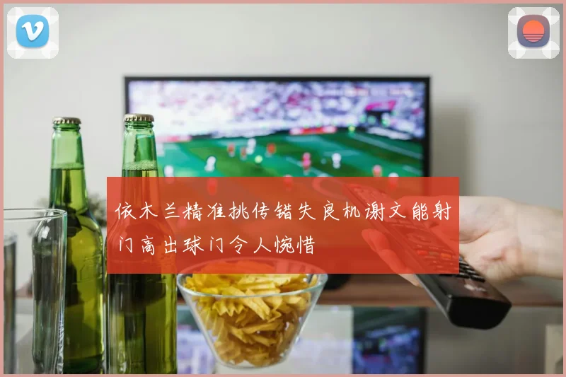 依木兰精准挑传错失良机谢文能射门高出球门令人惋惜
