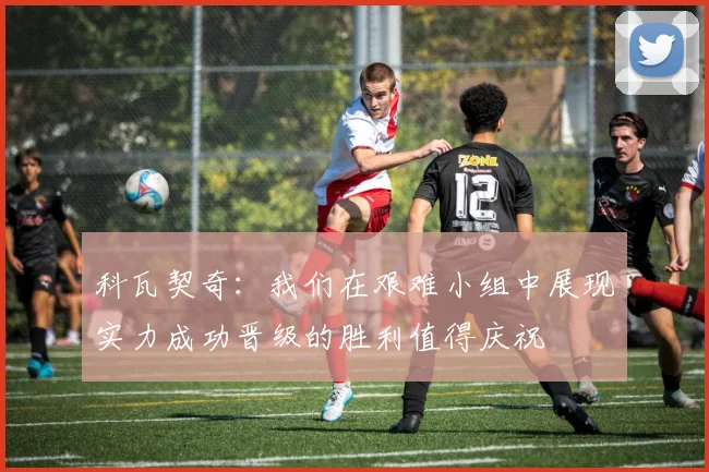 科瓦契奇：我们在艰难小组中展现实力成功晋级的胜利值得庆祝
