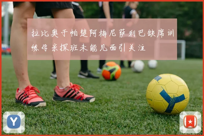 拉比奥于帕楚阿梅尼萨利巴缺席训练母亲探班未能见面引关注