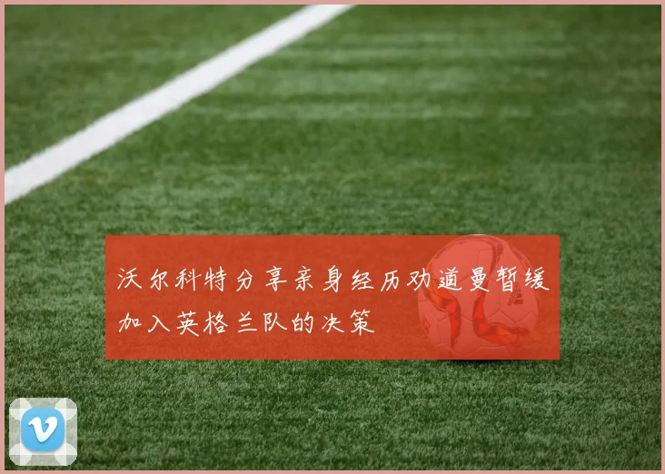 沃尔科特分享亲身经历劝道曼暂缓加入英格兰队的决策