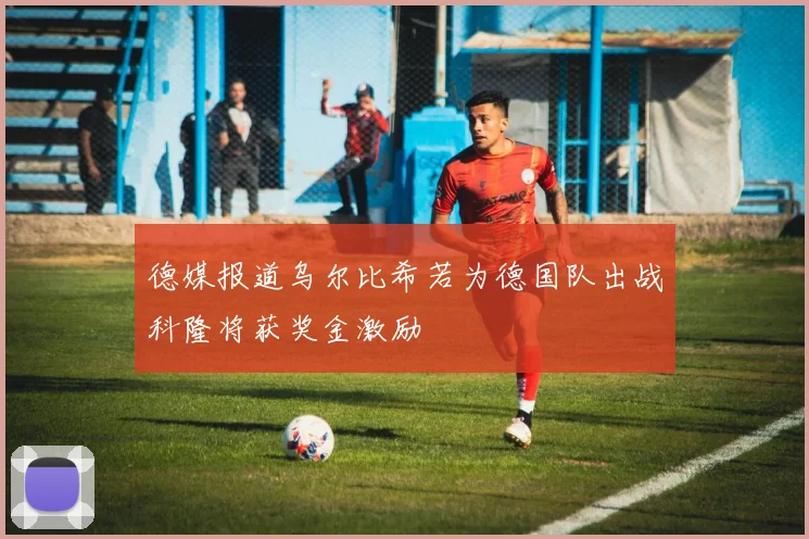 德媒报道乌尔比希若为德国队出战科隆将获奖金激励