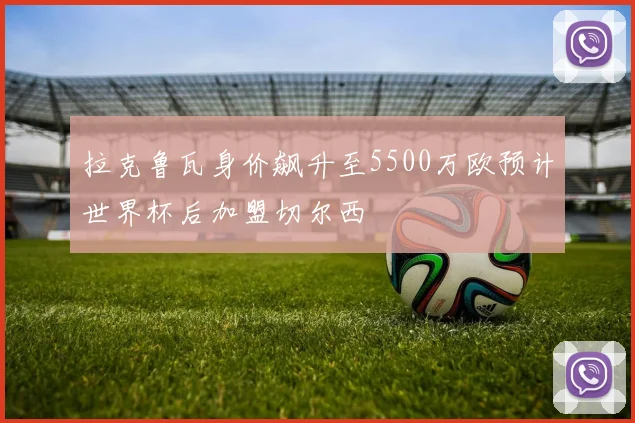 拉克鲁瓦身价飙升至5500万欧预计世界杯后加盟切尔西