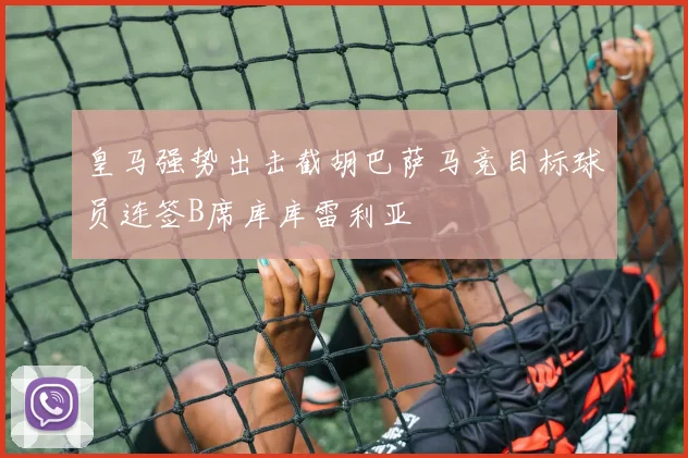皇马强势出击截胡巴萨马竞目标球员连签B席库库雷利亚