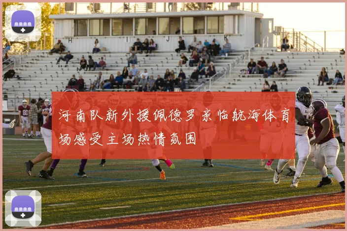 河南队新外援佩德罗亲临航海体育场感受主场热情氛围