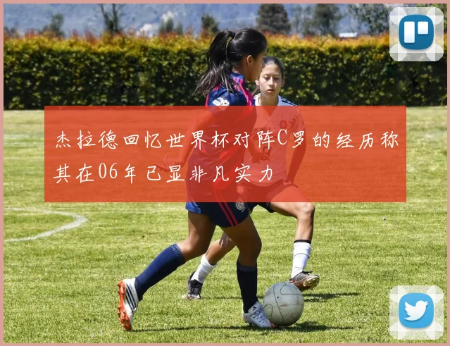杰拉德回忆世界杯对阵C罗的经历称其在06年已显非凡实力
