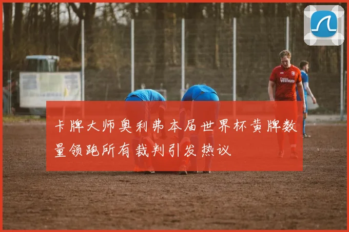卡牌大师奥利弗本届世界杯黄牌数量领跑所有裁判引发热议