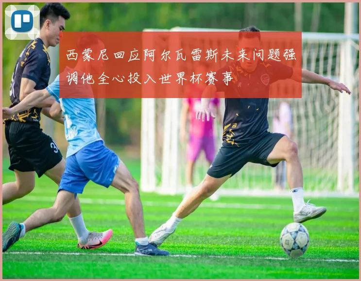 西蒙尼回应阿尔瓦雷斯未来问题强调他全心投入世界杯赛事