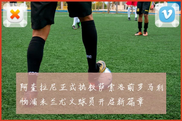 阿奎拉尼正式执教萨索洛前罗马利物浦米兰尤文球员开启新篇章