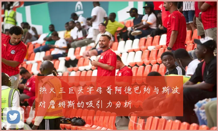 热火三巨头字母哥阿德巴约与斯波对詹姆斯的吸引力分析