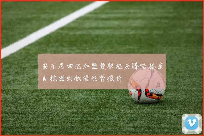 安东尼回忆加盟曼联经历滕哈赫亲自挖掘利物浦也曾报价